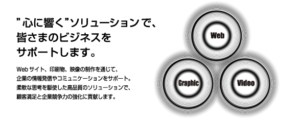 “心に響く”ソリューションで、皆さまのビジネスをサポートします。Webサイト、印刷物、映像の制作を通じて、企業の情報発信やコミュニケーションをサポート。柔軟な思考を駆使した高品質のソリューションで、顧客満足と企業競争力の強化に貢献します。